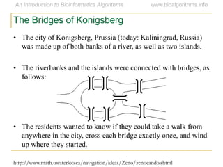 • The city of Konigsberg, Prussia (today: Kaliningrad, Russia)
was made up of both banks of a river, as well as two islands.
• The riverbanks and the islands were connected with bridges, as
follows:
• The residents wanted to know if they could take a walk from
anywhere in the city, cross each bridge exactly once, and wind
up where they started.
The Bridges of Konigsberg
http://www.math.uwaterloo.ca/navigation/ideas/Zeno/zenocando.shtml
 
