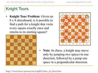 Knight Tours
• Knight Tour Problem: Given an
8 x 8 chessboard, is it possible to
find a path for a knight that visits
every square exactly once and
returns to its starting square?
• Note: In chess, a knight may move
only by jumping two spaces in one
direction, followed by a jump one
space in a perpendicular direction.
http://www.chess-poster.com/english/laws_of_chess.htm
 