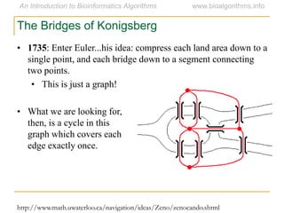 • 1735: Enter Euler...his idea: compress each land area down to a
single point, and each bridge down to a segment connecting
two points.
• This is just a graph!
• What we are looking for,
then, is a cycle in this
graph which covers each
edge exactly once.
The Bridges of Konigsberg
http://www.math.uwaterloo.ca/navigation/ideas/Zeno/zenocando.shtml
 