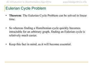 Eulerian Cycle Problem
• Theorem: The Eulerian Cycle Problem can be solved in linear
time.
• So whereas finding a Hamiltonian cycle quickly becomes
intractable for an arbitrary graph, finding an Eulerian cycle is
relatively much easier.
• Keep this fact in mind, as it will become essential.
 