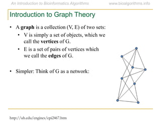 • A graph is a collection (V, E) of two sets:
• V is simply a set of objects, which we
call the vertices of G.
• E is a set of pairs of vertices which
we call the edges of G.
• Simpler: Think of G as a network:
Introduction to Graph Theory
http://uh.edu/engines/epi2467.htm
 