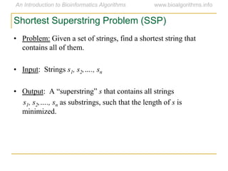 Shortest Superstring Problem (SSP)
• Problem: Given a set of strings, find a shortest string that
contains all of them.
• Input: Strings s1, s2,…., sn
• Output: A ―superstring‖ s that contains all strings
s1, s2,…., sn as substrings, such that the length of s is
minimized.
 