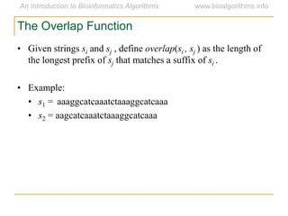 • Given strings si and sj , define overlap(si , sj ) as the length of
the longest prefix of sj that matches a suffix of si .
• Example:
• s1 = aaaggcatcaaatctaaaggcatcaaa
• s2 = aagcatcaaatctaaaggcatcaaa
The Overlap Function
 