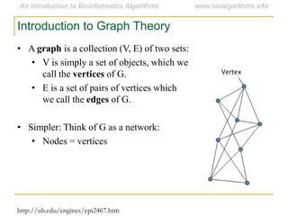 • A graph is a collection (V, E) of two sets:
• V is simply a set of objects, which we
call the vertices of G.
• E is a set of pairs of vertices which
we call the edges of G.
• Simpler: Think of G as a network:
• Nodes = vertices
Introduction to Graph Theory
http://uh.edu/engines/epi2467.htm
Vertex
 