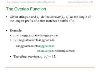 • Given strings si and sj , define overlap(si , sj ) as the length of
the longest prefix of sj that matches a suffix of si .
• Example:
• s1 = aaaggcatcaaatctaaaggcatcaaa
• s2 = aagcatcaaatctaaaggcatcaaa
aaaggcatcaaatctaaaggcatcaaa
aaaggcatcaaatctaaaggcatcaaa
• Therefore, overlap(s1 , s2 ) = 12.
The Overlap Function
 