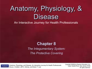 Anatomy, Physiology, &
Disease
Anatomy, Physiology, &
Disease
An Interactive Journey for Health Professionals
Copyright ©2009 by Pearson Education, Inc.
Upper Saddle River, New Jersey 07458
All rights reserved.
Anatomy, Physiology, and Disease: An Interactive Journey for Health Professionals
Bruce J. Colbert, Jeff E. Ankney, and Karen T. Lee
Chapter 8
The Integumentary System:
The Protective Covering
 