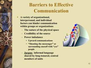 12
Barriers to Effective
Communication
 A variety of organizational,
interpersonal, and individual
factors can hinder communication
within groups or organizations
– The nature of the physical space
– Credibility of the source
– Power imbalance
• Upward communications
• “Shooting the messenger” or
surrounding oneself with “yes”
people
– Jargon: informal language
shared by long-tenured, central
members of units
 