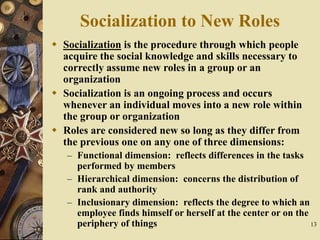 13
Socialization to New Roles
 Socialization is the procedure through which people
acquire the social knowledge and skills necessary to
correctly assume new roles in a group or an
organization
 Socialization is an ongoing process and occurs
whenever an individual moves into a new role within
the group or organization
 Roles are considered new so long as they differ from
the previous one on any one of three dimensions:
– Functional dimension: reflects differences in the tasks
performed by members
– Hierarchical dimension: concerns the distribution of
rank and authority
– Inclusionary dimension: reflects the degree to which an
employee finds himself or herself at the center or on the
periphery of things
 