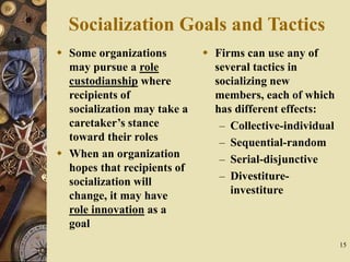 15
Socialization Goals and Tactics
 Some organizations
may pursue a role
custodianship where
recipients of
socialization may take a
caretaker’s stance
toward their roles
 When an organization
hopes that recipients of
socialization will
change, it may have
role innovation as a
goal
 Firms can use any of
several tactics in
socializing new
members, each of which
has different effects:
– Collective-individual
– Sequential-random
– Serial-disjunctive
– Divestiture-
investiture
 