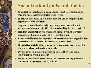 16
Socialization Goals and Tactics
 In collective socialization, recipients are put in groups and go
through socialization experiences together
 In individual socialization, members are put through unique
experiences one at a time
 Sequential socialization takes new members through a set
sequence of discrete, identifiable steps leading to the target role
 Random socialization processes are those in which learning
experiences have no apparent logic or structure
 Serial socialization has experienced members of the organization
teach individuals about the roles they will assume
 Disjunctive socialization is where new members must learn for
themselves how to handle a new role
 Divestiture socialization ignores or denies the value of an
individual's personal identity
 Investiture socialization affirms the value to the organization of
the recruit’s personal characteristics
 