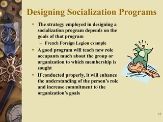 17
Designing Socialization Programs
 The strategy employed in designing a
socialization program depends on the
goals of that program
– French Foreign Legion example
 A good program will teach new role
occupants much about the group or
organization to which membership is
sought
 If conducted properly, it will enhance
the understanding of the person’s role
and increase commitment to the
organization’s goals
 