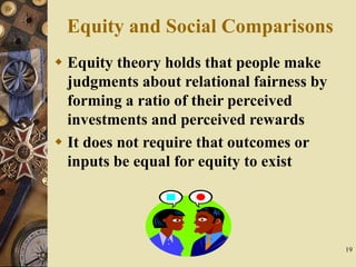 19
Equity and Social Comparisons
 Equity theory holds that people make
judgments about relational fairness by
forming a ratio of their perceived
investments and perceived rewards
 It does not require that outcomes or
inputs be equal for equity to exist
 
