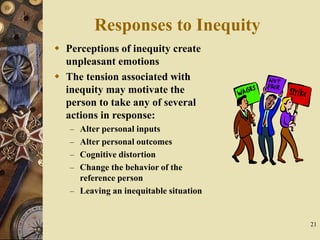 21
Responses to Inequity
 Perceptions of inequity create
unpleasant emotions
 The tension associated with
inequity may motivate the
person to take any of several
actions in response:
– Alter personal inputs
– Alter personal outcomes
– Cognitive distortion
– Change the behavior of the
reference person
– Leaving an inequitable situation
 