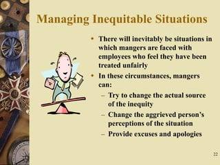 22
Managing Inequitable Situations
 There will inevitably be situations in
which mangers are faced with
employees who feel they have been
treated unfairly
 In these circumstances, mangers
can:
– Try to change the actual source
of the inequity
– Change the aggrieved person’s
perceptions of the situation
– Provide excuses and apologies
 