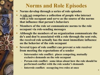 9
Norms and Role Episodes
 Norms develop through a series of role episodes
 A role set comprises a collection of people who interact
with a role occupant and serve as the source of the norms
that influence that person’s behaviors
 Members of the role set communicate norms to the role
occupant via role-sending messages
 Although the members of an organization communicate the
do’s and don’ts associated with a role through the sent role,
the received role actually has the most immediate influence
on the behavior of the role occupant
 Several types of role conflict can prevent a role receiver
from meeting the expectations of a sender
– Intersender role conflict: places competing, mutually
exclusive demands on the role occupant
– Person-role conflict: some ideas about how the role should be
performed conflict with the role sender’s demands
– Interrole conflict: occupying two roles at once
 