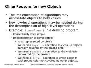 Bernd Bruegge & Allen H. Dutoit Object-Oriented Software Engineering: Using UML, Patterns, and Java
11
Other Reasons for new Objects
• The implementation of algorithms may
necessitate objects to hold values
• New low-level operations may be needed during
the decomposition of high-level operations
• Example: EraseArea() in a drawing program
• Conceptually very simple
• Implementation is complicated:
• Area represented by pixels
• We need a Repair() operation to clean up objects
partially covered by the erased area
• We need a Redraw() operation to draw objects
uncovered by the erasure
• We need a Draw() operation to erase pixels in
background color not covered by other objects.
 