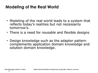 Bernd Bruegge & Allen H. Dutoit Object-Oriented Software Engineering: Using UML, Patterns, and Java
12
Modeling of the Real World
• Modeling of the real world leads to a system that
reflects today’s realities but not necessarily
tomorrow’s.
• There is a need for reusable and flexible designs
• Design knowledge such as the adapter pattern
complements application domain knowledge and
solution domain knowledge.
 