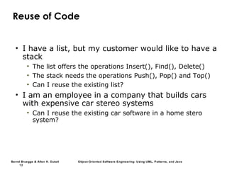 Bernd Bruegge & Allen H. Dutoit Object-Oriented Software Engineering: Using UML, Patterns, and Java
13
Reuse of Code
• I have a list, but my customer would like to have a
stack
• The list offers the operations Insert(), Find(), Delete()
• The stack needs the operations Push(), Pop() and Top()
• Can I reuse the existing list?
• I am an employee in a company that builds cars
with expensive car stereo systems
• Can I reuse the existing car software in a home stero
system?
 