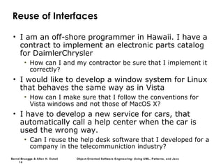 Bernd Bruegge & Allen H. Dutoit Object-Oriented Software Engineering: Using UML, Patterns, and Java
14
Reuse of Interfaces
• I am an off-shore programmer in Hawaii. I have a
contract to implement an electronic parts catalog
for DaimlerChrysler
• How can I and my contractor be sure that I implement it
correctly?
• I would like to develop a window system for Linux
that behaves the same way as in Vista
• How can I make sure that I follow the conventions for
Vista windows and not those of MacOS X?
• I have to develop a new service for cars, that
automatically call a help center when the car is
used the wrong way.
• Can I reuse the help desk software that I developed for a
company in the telecommuniction industry?
 