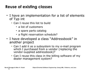 Bernd Bruegge & Allen H. Dutoit Object-Oriented Software Engineering: Using UML, Patterns, and Java
15
Reuse of existing classes
• I have an implementation for a list of elements
of Typ int
• Can I reuse this list to build
• a list of customers
• a spare parts catalog
• a flight reservation schedule?
• I have developed a class “Addressbook” in
another project
• Can I add it as a subsystem to my e-mail program
which I purchased from a vendor (replacing the
vendor-supplied addressbook)?
• Can I reuse this class in the billing software of my
dealer management system?
 