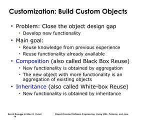 Bernd Bruegge & Allen H. Dutoit Object-Oriented Software Engineering: Using UML, Patterns, and Java
16
Customization: Build Custom Objects
• Problem: Close the object design gap
• Develop new functionality
• Main goal:
• Reuse knowledge from previous experience
• Reuse functionality already available
• Composition (also called Black Box Reuse)
• New functionality is obtained by aggregation
• The new object with more functionality is an
aggregation of existing objects
• Inheritance (also called White-box Reuse)
• New functionality is obtained by inheritance
 