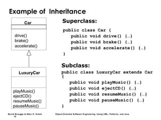 Bernd Bruegge & Allen H. Dutoit Object-Oriented Software Engineering: Using UML, Patterns, and Java
18
Example of Inheritance
Superclass:
drive()
brake()
accelerate()
Car
playMusic()
ejectCD()
resumeMusic()
pauseMusic()
LuxuryCar
Subclass:
public class LuxuryCar extends Car
{
public void playMusic() {…}
public void ejectCD() {…}
public void resumeMusic() {…}
public void pauseMusic() {…}
}
public class Car {
public void drive() {…}
public void brake() {…}
public void accelerate() {…}
}
 