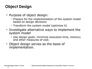 Bernd Bruegge & Allen H. Dutoit Object-Oriented Software Engineering: Using UML, Patterns, and Java
2
Object Design
• Purpose of object design:
• Prepare for the implementation of the system model
based on design decisions
• Transform the system model (optimize it)
• Investigate alternative ways to implement the
system model
• Use design goals: minimize execution time, memory
and other measures of cost.
• Object design serves as the basis of
implementation.
 