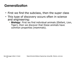 Bernd Bruegge & Allen H. Dutoit Object-Oriented Software Engineering: Using UML, Patterns, and Java
21
Generalization
• First we find the subclass, then the super class
• This type of discovery occurs often in science
and engineering:
• Biology: First we find individual animals (Elefant, Lion,
Tiger), then we discover that these animals have
common properties (mammals).
 