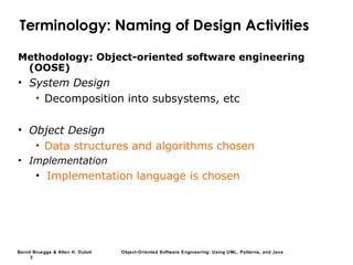 Bernd Bruegge & Allen H. Dutoit Object-Oriented Software Engineering: Using UML, Patterns, and Java
3
Terminology: Naming of Design Activities
Methodology: Object-oriented software engineering
(OOSE)
• System Design
• Decomposition into subsystems, etc
• Object Design
• Data structures and algorithms chosen
• Implementation
• Implementation language is chosen
 