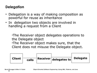 Bernd Bruegge & Allen H. Dutoit Object-Oriented Software Engineering: Using UML, Patterns, and Java
30
delegates toClient Receiver Delegate
calls
Delegation
• Delegation is a way of making composition as
powerful for reuse as inheritance
• In delegation two objects are involved in
handling a request from a Client
•The Receiver object delegates operations to
the Delegate object
•The Receiver object makes sure, that the
Client does not misuse the Delegate object.
 