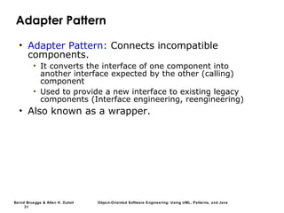 Bernd Bruegge & Allen H. Dutoit Object-Oriented Software Engineering: Using UML, Patterns, and Java
31
Adapter Pattern
• Adapter Pattern: Connects incompatible
components.
• It converts the interface of one component into
another interface expected by the other (calling)
component
• Used to provide a new interface to existing legacy
components (Interface engineering, reengineering)
• Also known as a wrapper.
 