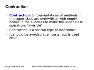 Bernd Bruegge & Allen H. Dutoit Object-Oriented Software Engineering: Using UML, Patterns, and Java
34
Contraction
• Contraction: Implementations of methods in
the super class are overwritten with empty
bodies in the subclass to make the super class
operations “invisible“
• Contraction is a special type of inheritance
• It should be avoided at all costs, but is used
often.
 