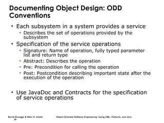 Bernd Bruegge & Allen H. Dutoit Object-Oriented Software Engineering: Using UML, Patterns, and Java
36
Documenting Object Design: ODD
Conventions
• Each subsystem in a system provides a service
• Describes the set of operations provided by the
subsystem
• Specification of the service operations
• Signature: Name of operation, fully typed parameter
list and return type
• Abstract: Describes the operation
• Pre: Precondition for calling the operation
• Post: Postcondition describing important state after the
execution of the operation
• Use JavaDoc and Contracts for the specification
of service operations
 