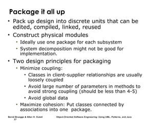 Bernd Bruegge & Allen H. Dutoit Object-Oriented Software Engineering: Using UML, Patterns, and Java
37
Package it all up
• Pack up design into discrete units that can be
edited, compiled, linked, reused
• Construct physical modules
• Ideally use one package for each subsystem
• System decomposition might not be good for
implementation.
• Two design principles for packaging
• Minimize coupling:
• Classes in client-supplier relationships are usually
loosely coupled
• Avoid large number of parameters in methods to
avoid strong coupling (should be less than 4-5)
• Avoid global data
• Maximize cohesion: Put classes connected by
associations into one package.
 