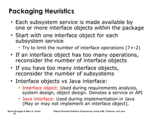 Bernd Bruegge & Allen H. Dutoit Object-Oriented Software Engineering: Using UML, Patterns, and Java
38
Packaging Heuristics
• Each subsystem service is made available by
one or more interface objects within the package
• Start with one interface object for each
subsystem service
• Try to limit the number of interface operations (7+-2)
• If an interface object has too many operations,
reconsider the number of interface objects
• If you have too many interface objects,
reconsider the number of subsystems
• Interface objects vs Java interface:
• Interface object: Used during requirements analysis,
system design, object design. Denotes a service or API
• Java interface: Used during implementation in Java
(May or may not implement an interface object).
 