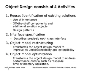 Bernd Bruegge & Allen H. Dutoit Object-Oriented Software Engineering: Using UML, Patterns, and Java
5
Object Design consists of 4 Activities
1. Reuse: Identification of existing solutions
• Use of inheritance
• Off-the-shelf components and
additional solution objects
• Design patterns
2. Interface specification
• Describes precisely each class interface
3. Object model restructuring
• Transforms the object design model to
improve its understandability and extensibility
4. Object model optimization
• Transforms the object design model to address
performance criteria such as response
time or memory utilization.
 