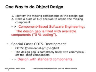 Bernd Bruegge & Allen H. Dutoit Object-Oriented Software Engineering: Using UML, Patterns, and Java
8
One Way to do Object Design
1. Identify the missing components in the design gap
2. Make a build or buy decision to obtain the missing
component
=> Component-Based Software Engineering:
The design gap is filled with available
components (“0 % coding”).
• Special Case: COTS-Development
• COTS: Commercial-off-the-Shelf
• The design gap is completely filled with commercial-
off-the-shelf-components.
=> Design with standard components.
 