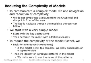 Bernd Bruegge & Allen H. Dutoit Object-Oriented Software Engineering: Using UML, Patterns, and Java 12
Reducing the Complexity of Models
• To communicate a complex model we use navigation
and reduction of complexity
• We do not simply use a picture from the CASE tool and
dump it in front of the user
• The key is navigate through the model so the user can
follow it
• We start with a very simple model
• Start with the key abstractions
• Then decorate the model with additional classes
• To reduce the complexity of the model further, we
• Look for inheritance (taxonomies)
• If the model is still too complex, we show subclasses on
a separate slide
• Then we identify or introduce patterns in the model
• We make sure to use the name of the patterns.
 