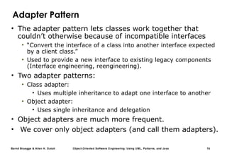 Bernd Bruegge & Allen H. Dutoit Object-Oriented Software Engineering: Using UML, Patterns, and Java 16
Adapter Pattern
• The adapter pattern lets classes work together that
couldn’t otherwise because of incompatible interfaces
• “Convert the interface of a class into another interface expected
by a client class.”
• Used to provide a new interface to existing legacy components
(Interface engineering, reengineering).
• Two adapter patterns:
• Class adapter:
• Uses multiple inheritance to adapt one interface to another
• Object adapter:
• Uses single inheritance and delegation
• Object adapters are much more frequent.
• We cover only object adapters (and call them adapters).
 