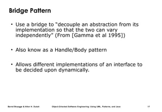 Bernd Bruegge & Allen H. Dutoit Object-Oriented Software Engineering: Using UML, Patterns, and Java 17
Bridge Pattern
• Use a bridge to “decouple an abstraction from its
implementation so that the two can vary
independently” (From [Gamma et al 1995])
• Also know as a Handle/Body pattern
• Allows different implementations of an interface to
be decided upon dynamically.
 