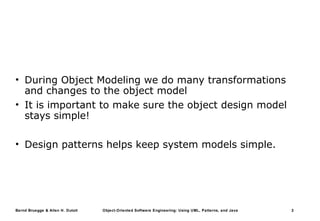 Bernd Bruegge & Allen H. Dutoit Object-Oriented Software Engineering: Using UML, Patterns, and Java 2
• During Object Modeling we do many transformations
and changes to the object model
• It is important to make sure the object design model
stays simple!
• Design patterns helps keep system models simple.
 