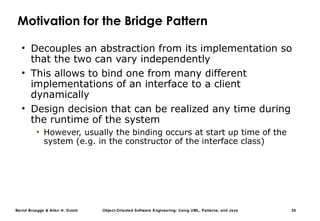 Bernd Bruegge & Allen H. Dutoit Object-Oriented Software Engineering: Using UML, Patterns, and Java 20
Motivation for the Bridge Pattern
• Decouples an abstraction from its implementation so
that the two can vary independently
• This allows to bind one from many different
implementations of an interface to a client
dynamically
• Design decision that can be realized any time during
the runtime of the system
• However, usually the binding occurs at start up time of the
system (e.g. in the constructor of the interface class)
 