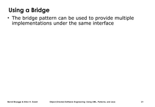 Bernd Bruegge & Allen H. Dutoit Object-Oriented Software Engineering: Using UML, Patterns, and Java 21
Using a Bridge
• The bridge pattern can be used to provide multiple
implementations under the same interface
 