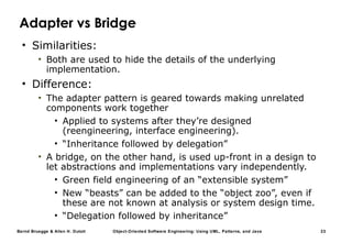 Bernd Bruegge & Allen H. Dutoit Object-Oriented Software Engineering: Using UML, Patterns, and Java 23
Adapter vs Bridge
• Similarities:
• Both are used to hide the details of the underlying
implementation.
• Difference:
• The adapter pattern is geared towards making unrelated
components work together
• Applied to systems after they’re designed
(reengineering, interface engineering).
• “Inheritance followed by delegation”
• A bridge, on the other hand, is used up-front in a design to
let abstractions and implementations vary independently.
• Green field engineering of an “extensible system”
• New “beasts” can be added to the “object zoo”, even if
these are not known at analysis or system design time.
• “Delegation followed by inheritance”
 