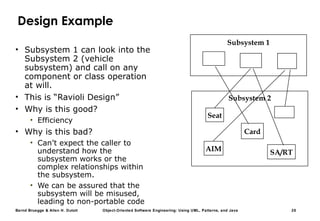 Bernd Bruegge & Allen H. Dutoit Object-Oriented Software Engineering: Using UML, Patterns, and Java 25
Design Example
• Subsystem 1 can look into the
Subsystem 2 (vehicle
subsystem) and call on any
component or class operation
at will.
• This is “Ravioli Design”
• Why is this good?
• Efficiency
• Why is this bad?
• Can’t expect the caller to
understand how the
subsystem works or the
complex relationships within
the subsystem.
• We can be assured that the
subsystem will be misused,
leading to non-portable code
Subsystem 2
Subsystem 1
AIM
Card
SA/RT
Seat
 