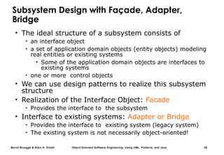 Bernd Bruegge & Allen H. Dutoit Object-Oriented Software Engineering: Using UML, Patterns, and Java 26
Subsystem Design with Façade, Adapter,
Bridge
• The ideal structure of a subsystem consists of
• an interface object
• a set of application domain objects (entity objects) modeling
real entities or existing systems
• Some of the application domain objects are interfaces to
existing systems
• one or more control objects
• We can use design patterns to realize this subsystem
structure
• Realization of the Interface Object: Facade
• Provides the interface to the subsystem
• Interface to existing systems: Adapter or Bridge
• Provides the interface to existing system (legacy system)
• The existing system is not necessarily object-oriented!
 