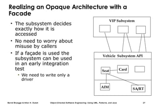 Bernd Bruegge & Allen H. Dutoit Object-Oriented Software Engineering: Using UML, Patterns, and Java 27
Realizing an Opaque Architecture with a
Facade
• The subsystem decides
exactly how it is
accessed
• No need to worry about
misuse by callers
• If a façade is used the
subsystem can be used
in an early integration
test
• We need to write only a
driver
VIP Subsystem
AIM
Card
SA/RT
Seat
Vehicle Subsystem API
 