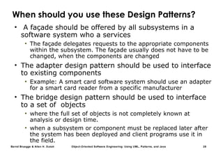 Bernd Bruegge & Allen H. Dutoit Object-Oriented Software Engineering: Using UML, Patterns, and Java 28
When should you use these Design Patterns?
• A façade should be offered by all subsystems in a
software system who a services
• The façade delegates requests to the appropriate components
within the subsystem. The façade usually does not have to be
changed, when the components are changed
• The adapter design pattern should be used to interface
to existing components
• Example: A smart card software system should use an adapter
for a smart card reader from a specific manufacturer
• The bridge design pattern should be used to interface
to a set of objects
• where the full set of objects is not completely known at
analysis or design time.
• when a subsystem or component must be replaced later after
the system has been deployed and client programs use it in
the field.
 