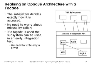 Bernd Bruegge & Allen H. Dutoit Object-Oriented Software Engineering: Using UML, Patterns, and Java 29
Realizing an Opaque Architecture with a
Facade
• The subsystem decides
exactly how it is
accessed.
• No need to worry about
misuse by callers
• If a façade is used the
subsystem can be used
in an early integration
test
• We need to write only a
driver
VIP Subsystem
AIM
Card
SA/RT
Seat
Vehicle Subsystem API
 