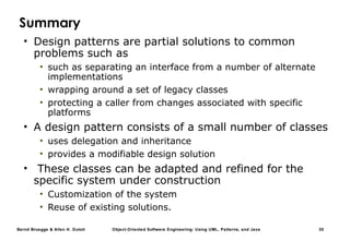 Bernd Bruegge & Allen H. Dutoit Object-Oriented Software Engineering: Using UML, Patterns, and Java 30
Summary
• Design patterns are partial solutions to common
problems such as
• such as separating an interface from a number of alternate
implementations
• wrapping around a set of legacy classes
• protecting a caller from changes associated with specific
platforms
• A design pattern consists of a small number of classes
• uses delegation and inheritance
• provides a modifiable design solution
• These classes can be adapted and refined for the
specific system under construction
• Customization of the system
• Reuse of existing solutions.
 
